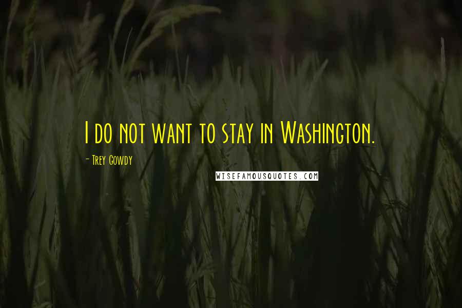 Trey Gowdy Quotes: I do not want to stay in Washington.