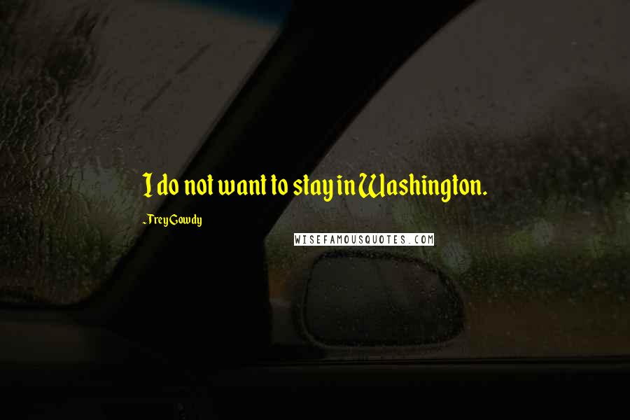 Trey Gowdy Quotes: I do not want to stay in Washington.