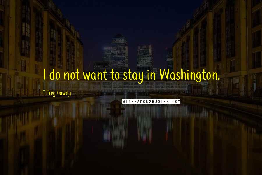 Trey Gowdy Quotes: I do not want to stay in Washington.