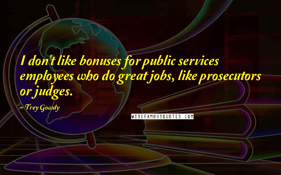 Trey Gowdy Quotes: I don't like bonuses for public services employees who do great jobs, like prosecutors or judges.