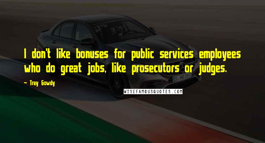 Trey Gowdy Quotes: I don't like bonuses for public services employees who do great jobs, like prosecutors or judges.