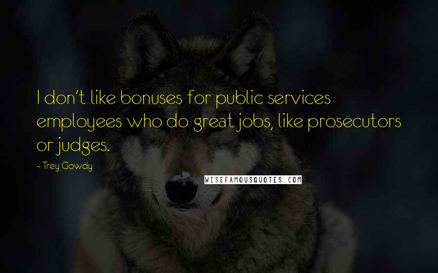 Trey Gowdy Quotes: I don't like bonuses for public services employees who do great jobs, like prosecutors or judges.