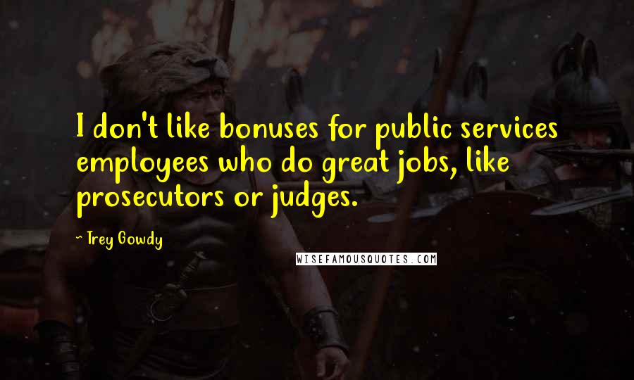 Trey Gowdy Quotes: I don't like bonuses for public services employees who do great jobs, like prosecutors or judges.