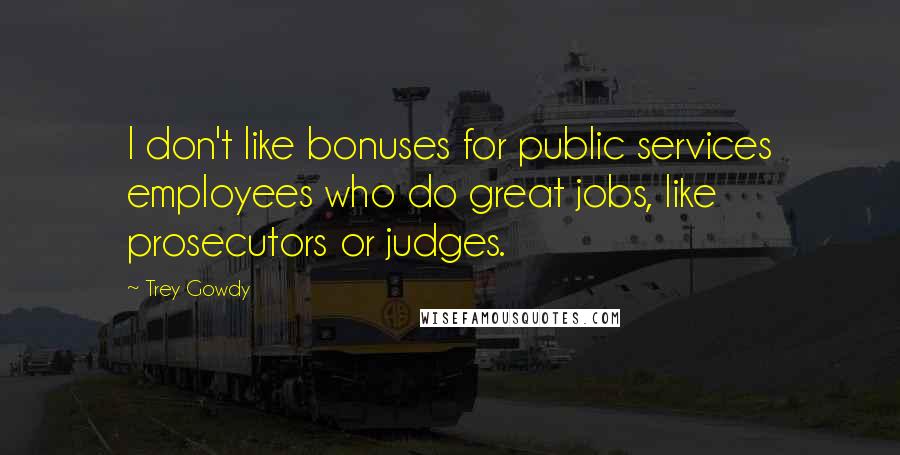 Trey Gowdy Quotes: I don't like bonuses for public services employees who do great jobs, like prosecutors or judges.