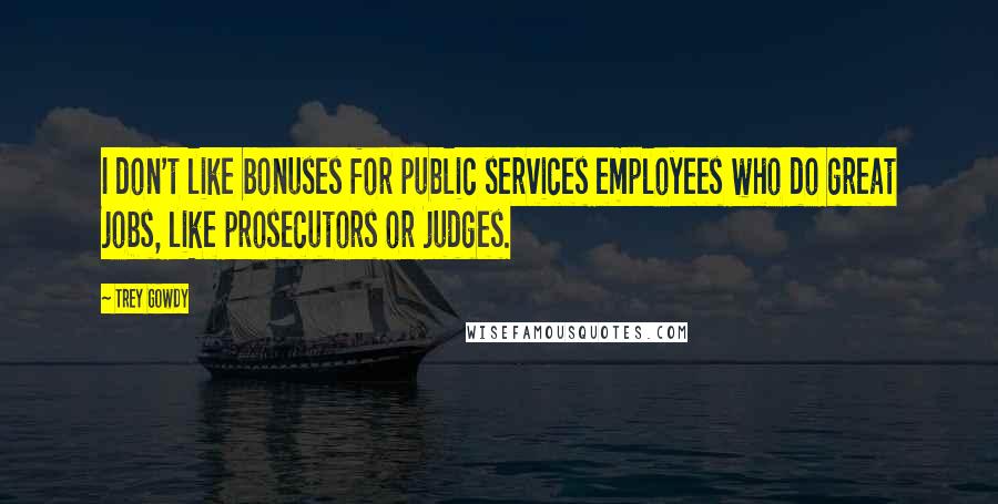 Trey Gowdy Quotes: I don't like bonuses for public services employees who do great jobs, like prosecutors or judges.