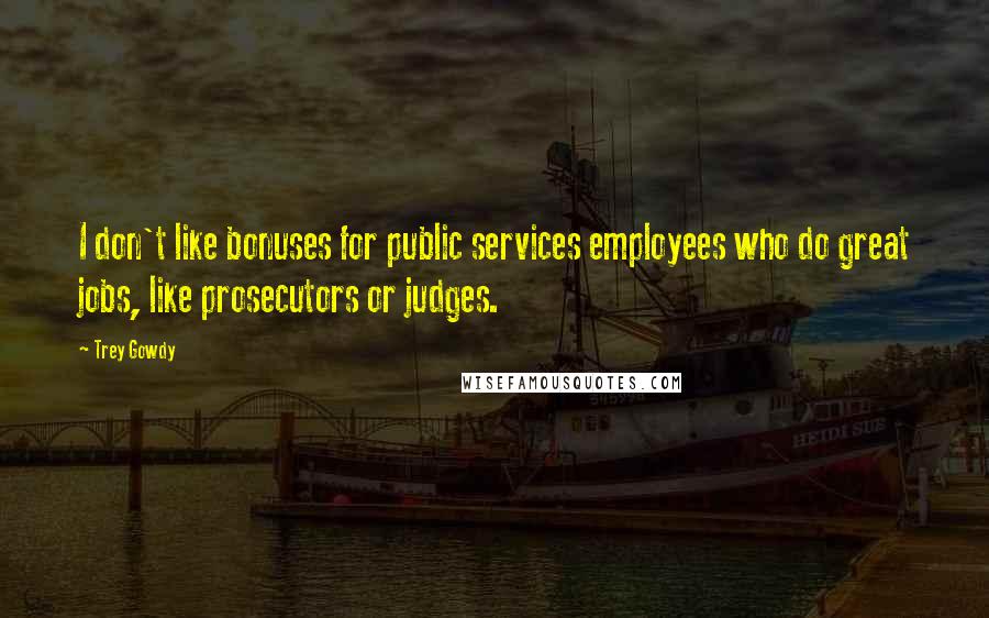 Trey Gowdy Quotes: I don't like bonuses for public services employees who do great jobs, like prosecutors or judges.