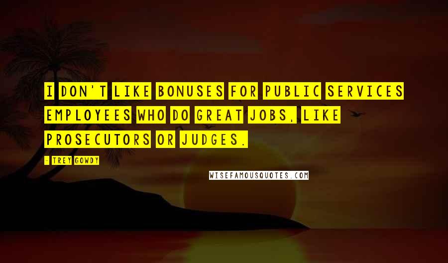 Trey Gowdy Quotes: I don't like bonuses for public services employees who do great jobs, like prosecutors or judges.