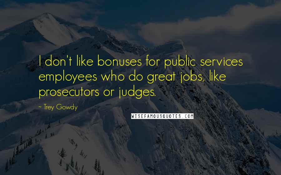 Trey Gowdy Quotes: I don't like bonuses for public services employees who do great jobs, like prosecutors or judges.
