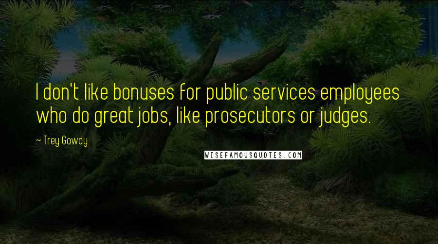 Trey Gowdy Quotes: I don't like bonuses for public services employees who do great jobs, like prosecutors or judges.