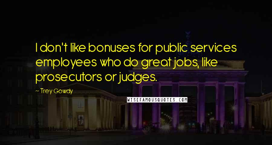 Trey Gowdy Quotes: I don't like bonuses for public services employees who do great jobs, like prosecutors or judges.