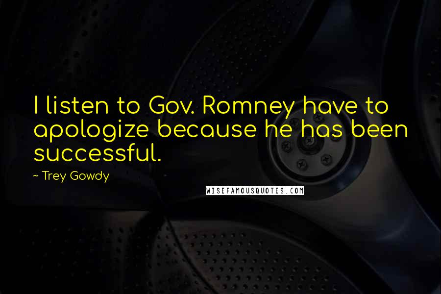 Trey Gowdy Quotes: I listen to Gov. Romney have to apologize because he has been successful.