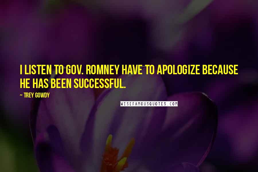 Trey Gowdy Quotes: I listen to Gov. Romney have to apologize because he has been successful.