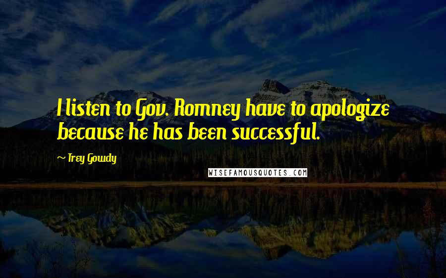 Trey Gowdy Quotes: I listen to Gov. Romney have to apologize because he has been successful.