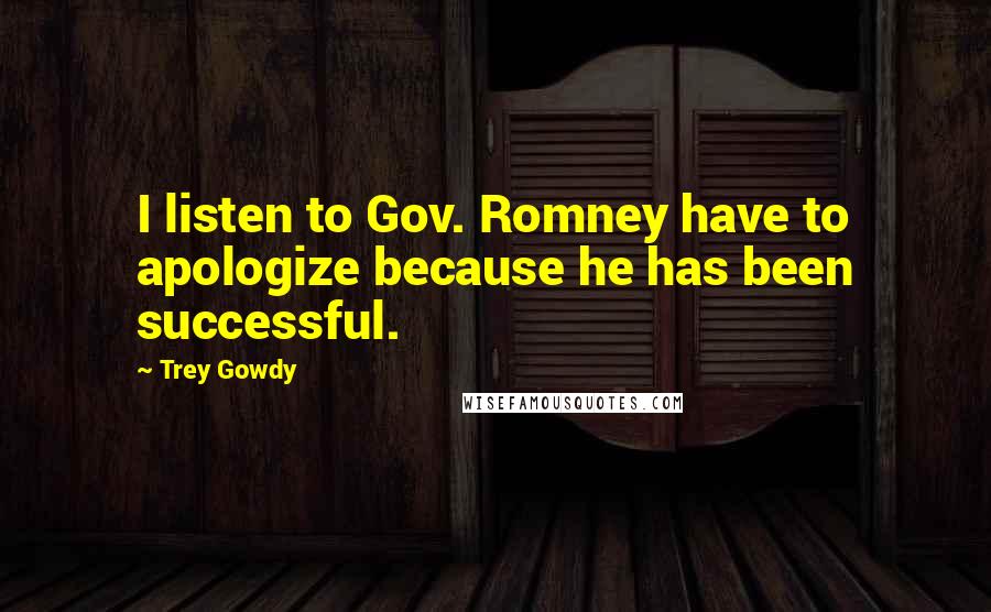 Trey Gowdy Quotes: I listen to Gov. Romney have to apologize because he has been successful.