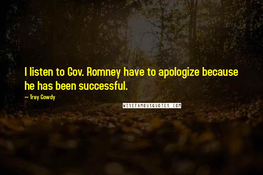 Trey Gowdy Quotes: I listen to Gov. Romney have to apologize because he has been successful.