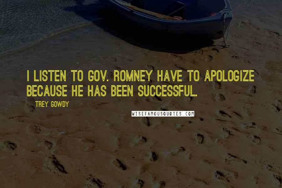 Trey Gowdy Quotes: I listen to Gov. Romney have to apologize because he has been successful.