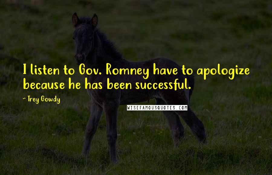 Trey Gowdy Quotes: I listen to Gov. Romney have to apologize because he has been successful.