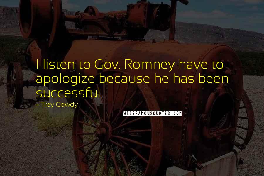 Trey Gowdy Quotes: I listen to Gov. Romney have to apologize because he has been successful.