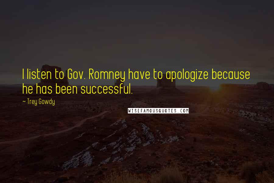 Trey Gowdy Quotes: I listen to Gov. Romney have to apologize because he has been successful.