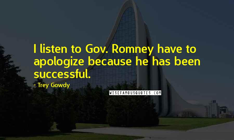 Trey Gowdy Quotes: I listen to Gov. Romney have to apologize because he has been successful.