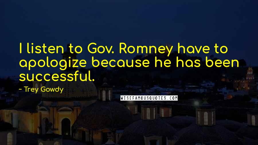 Trey Gowdy Quotes: I listen to Gov. Romney have to apologize because he has been successful.