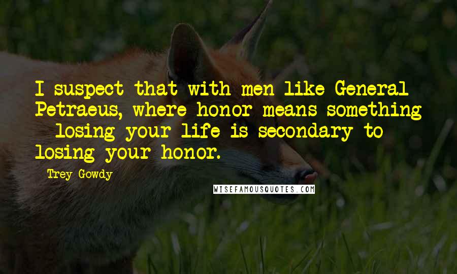 Trey Gowdy Quotes: I suspect that with men like General Petraeus, where honor means something - losing your life is secondary to losing your honor.
