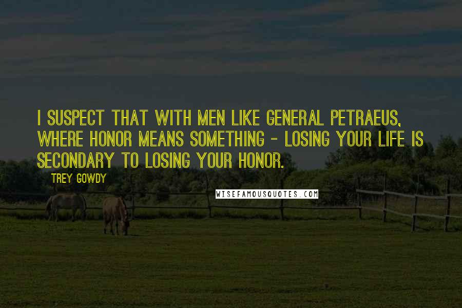 Trey Gowdy Quotes: I suspect that with men like General Petraeus, where honor means something - losing your life is secondary to losing your honor.