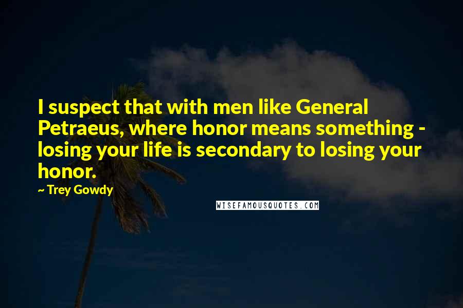 Trey Gowdy Quotes: I suspect that with men like General Petraeus, where honor means something - losing your life is secondary to losing your honor.