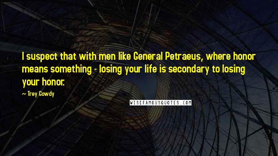 Trey Gowdy Quotes: I suspect that with men like General Petraeus, where honor means something - losing your life is secondary to losing your honor.