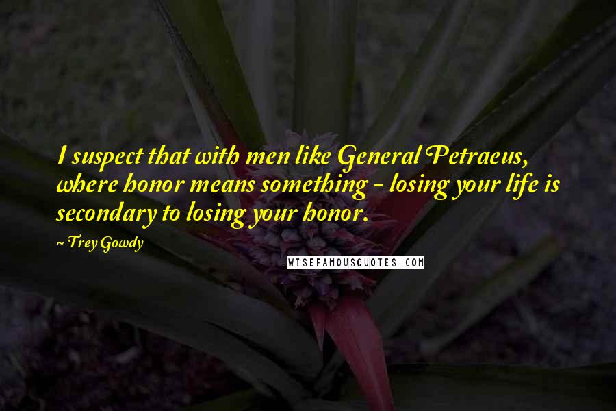Trey Gowdy Quotes: I suspect that with men like General Petraeus, where honor means something - losing your life is secondary to losing your honor.