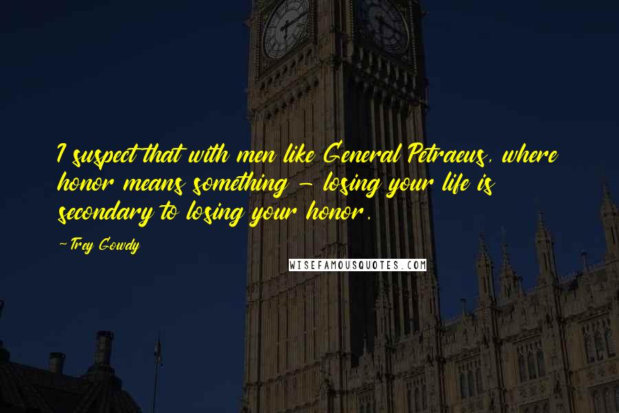 Trey Gowdy Quotes: I suspect that with men like General Petraeus, where honor means something - losing your life is secondary to losing your honor.