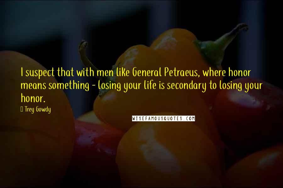 Trey Gowdy Quotes: I suspect that with men like General Petraeus, where honor means something - losing your life is secondary to losing your honor.