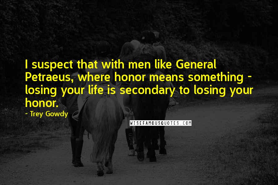 Trey Gowdy Quotes: I suspect that with men like General Petraeus, where honor means something - losing your life is secondary to losing your honor.