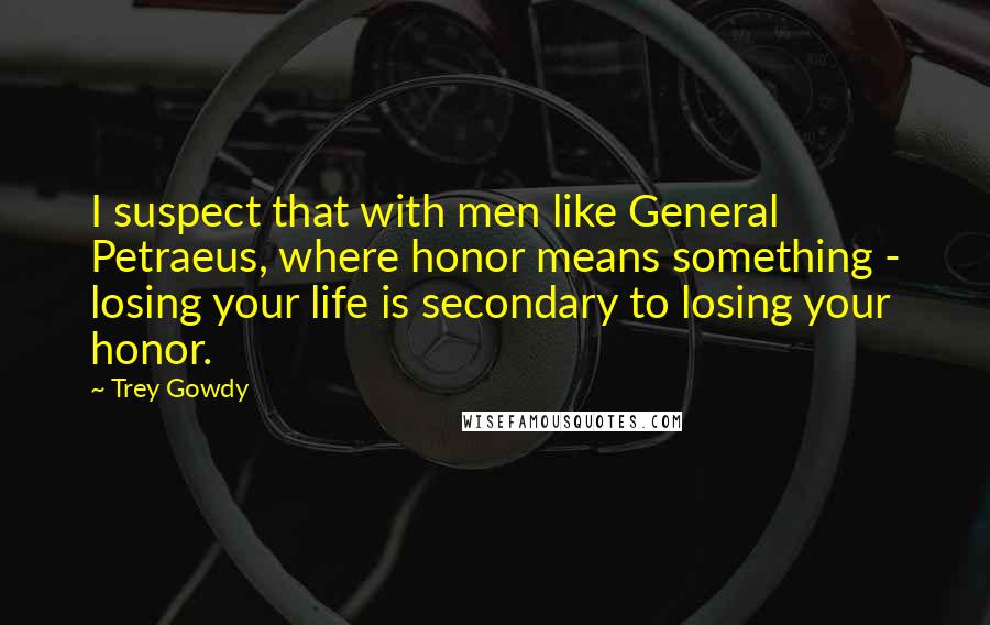 Trey Gowdy Quotes: I suspect that with men like General Petraeus, where honor means something - losing your life is secondary to losing your honor.