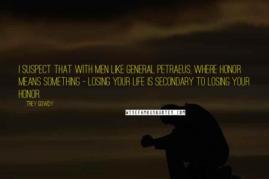 Trey Gowdy Quotes: I suspect that with men like General Petraeus, where honor means something - losing your life is secondary to losing your honor.