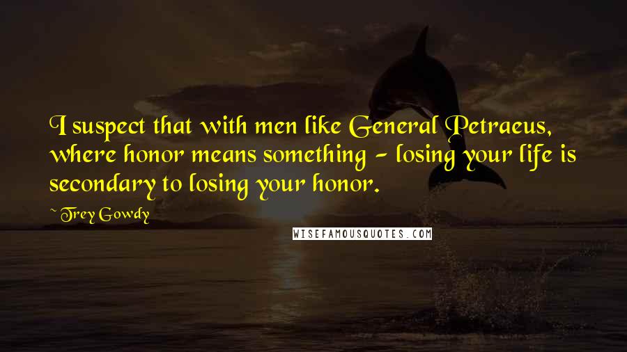 Trey Gowdy Quotes: I suspect that with men like General Petraeus, where honor means something - losing your life is secondary to losing your honor.