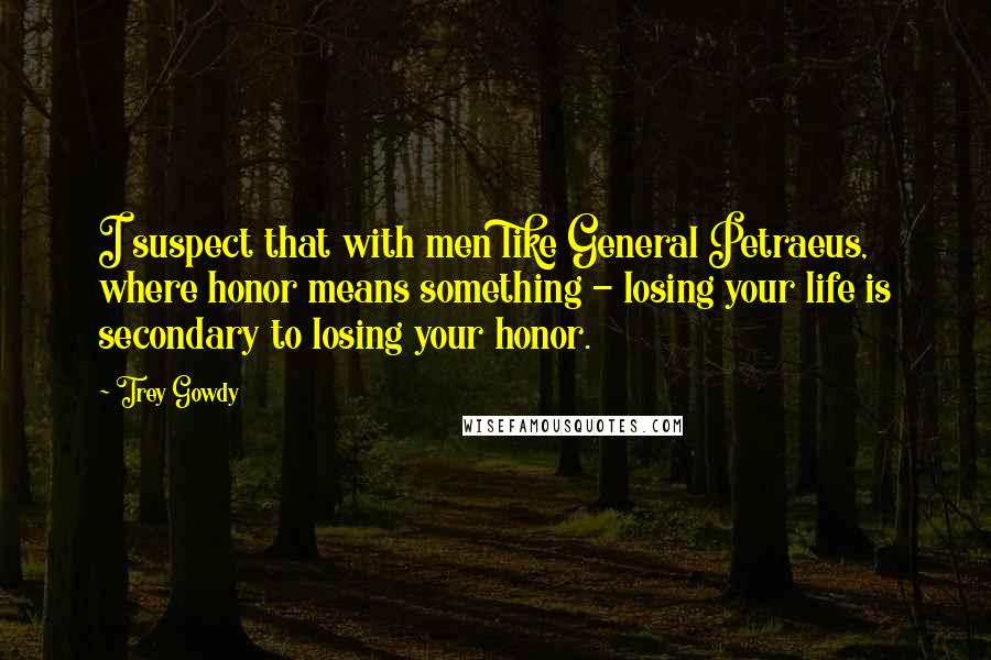 Trey Gowdy Quotes: I suspect that with men like General Petraeus, where honor means something - losing your life is secondary to losing your honor.