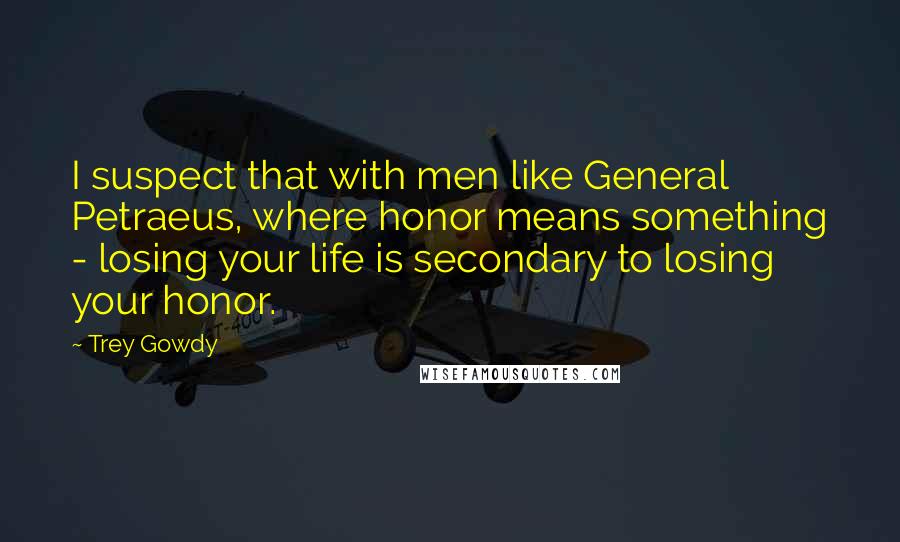 Trey Gowdy Quotes: I suspect that with men like General Petraeus, where honor means something - losing your life is secondary to losing your honor.