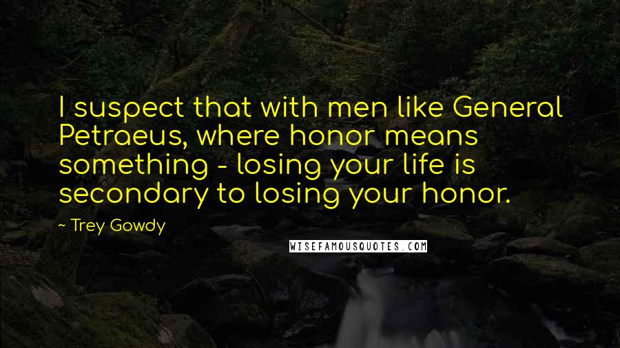Trey Gowdy Quotes: I suspect that with men like General Petraeus, where honor means something - losing your life is secondary to losing your honor.