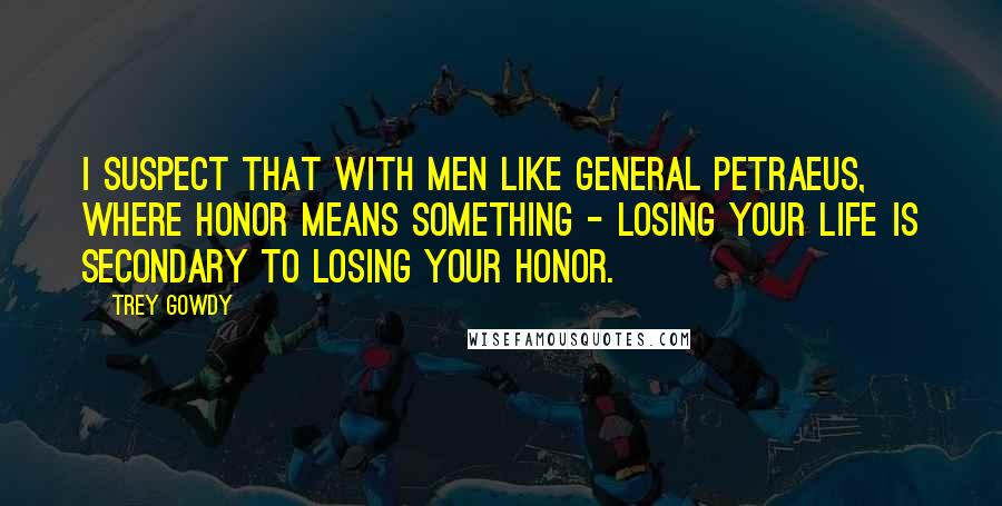 Trey Gowdy Quotes: I suspect that with men like General Petraeus, where honor means something - losing your life is secondary to losing your honor.