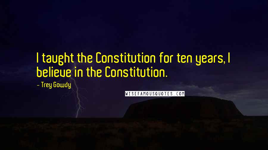 Trey Gowdy Quotes: I taught the Constitution for ten years, I believe in the Constitution.