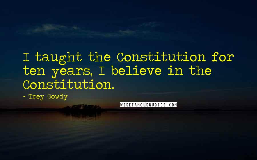 Trey Gowdy Quotes: I taught the Constitution for ten years, I believe in the Constitution.