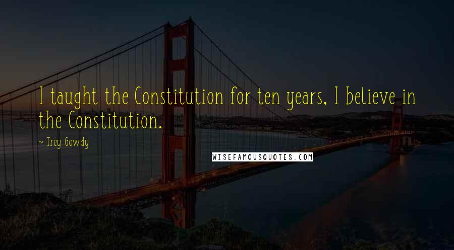 Trey Gowdy Quotes: I taught the Constitution for ten years, I believe in the Constitution.
