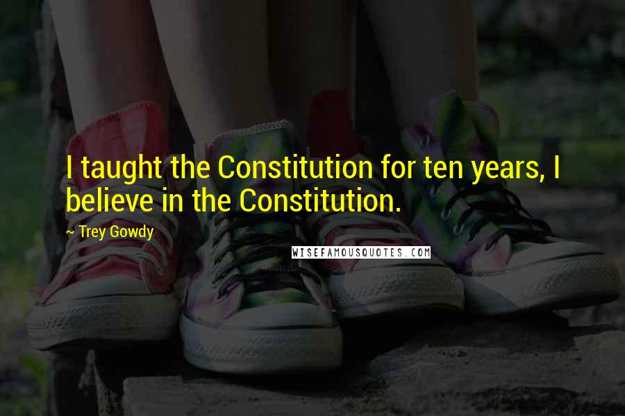 Trey Gowdy Quotes: I taught the Constitution for ten years, I believe in the Constitution.