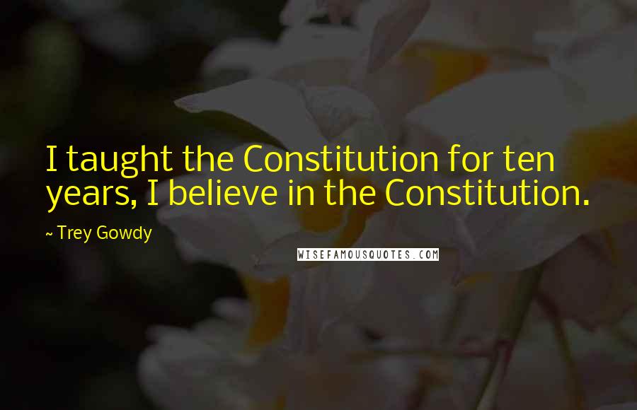 Trey Gowdy Quotes: I taught the Constitution for ten years, I believe in the Constitution.
