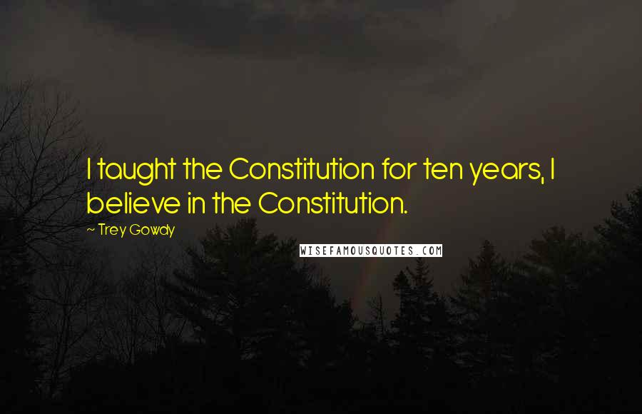 Trey Gowdy Quotes: I taught the Constitution for ten years, I believe in the Constitution.