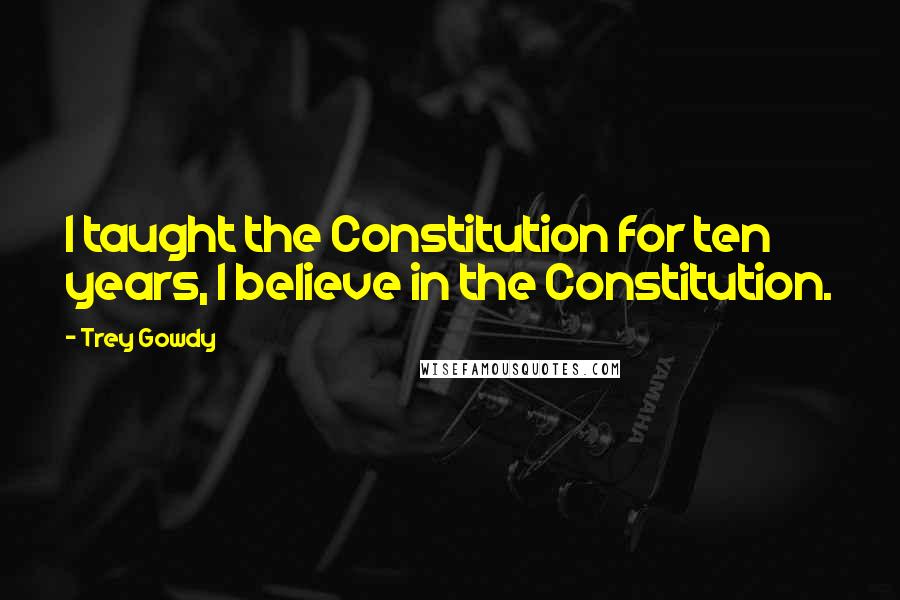 Trey Gowdy Quotes: I taught the Constitution for ten years, I believe in the Constitution.