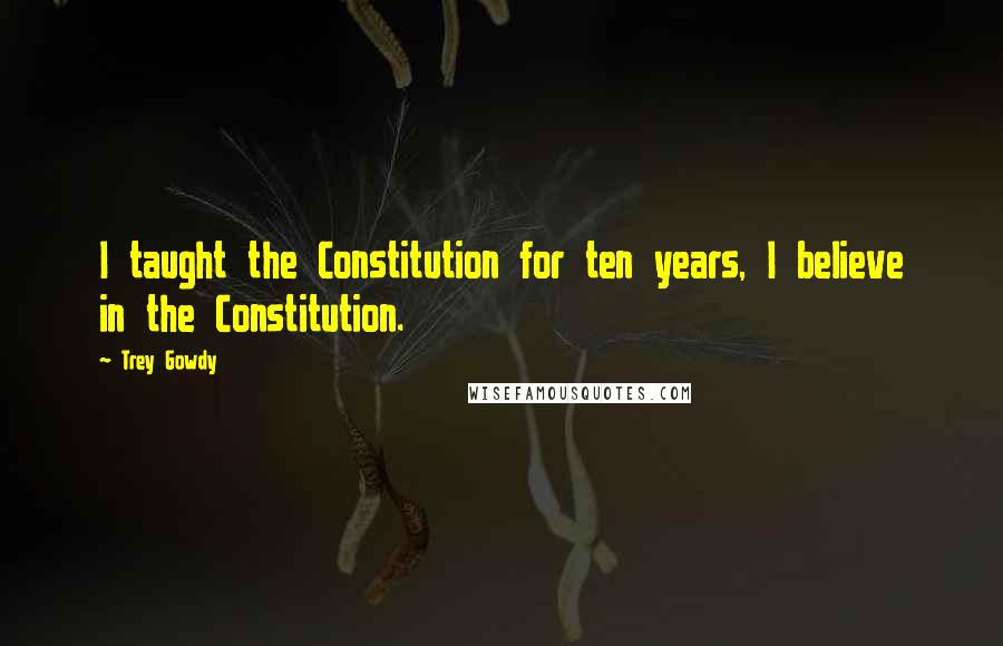 Trey Gowdy Quotes: I taught the Constitution for ten years, I believe in the Constitution.