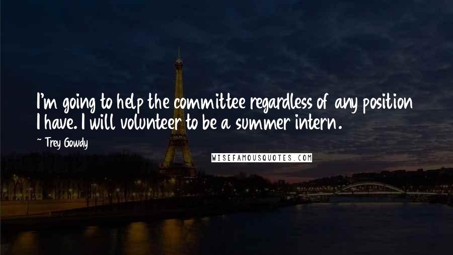 Trey Gowdy Quotes: I'm going to help the committee regardless of any position I have. I will volunteer to be a summer intern.