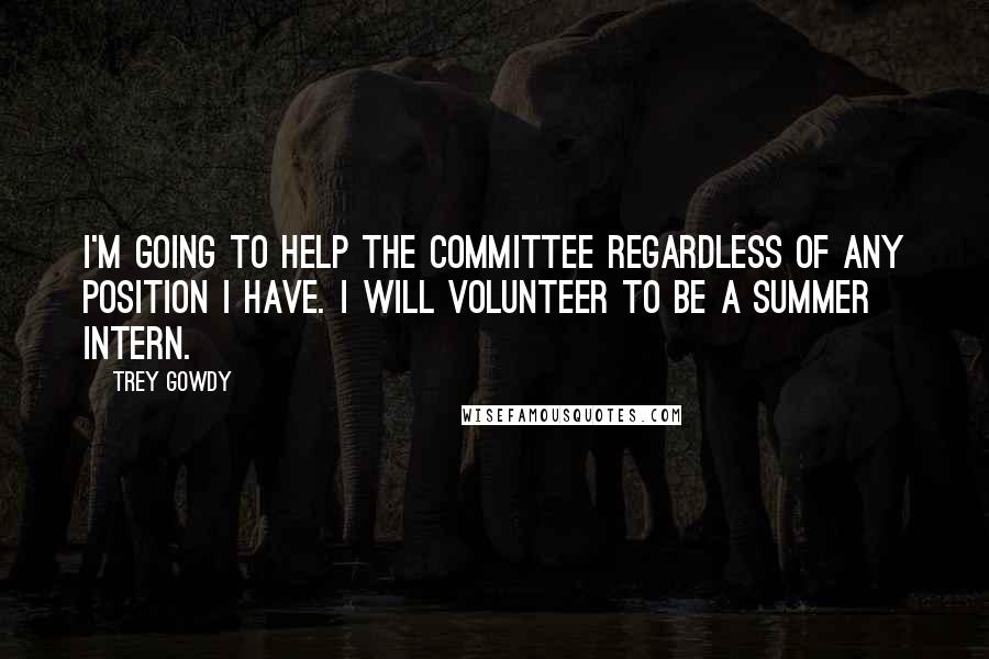 Trey Gowdy Quotes: I'm going to help the committee regardless of any position I have. I will volunteer to be a summer intern.